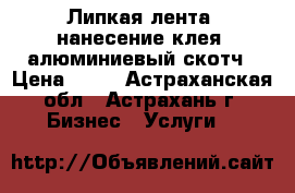 Липкая лента, нанесение клея, алюминиевый скотч › Цена ­ 50 - Астраханская обл., Астрахань г. Бизнес » Услуги   